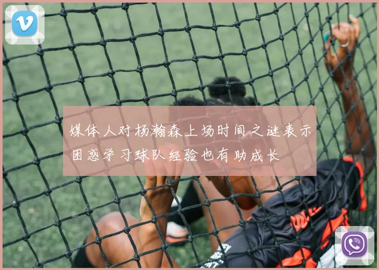 媒体人对杨瀚森上场时间之谜表示困惑学习球队经验也有助成长