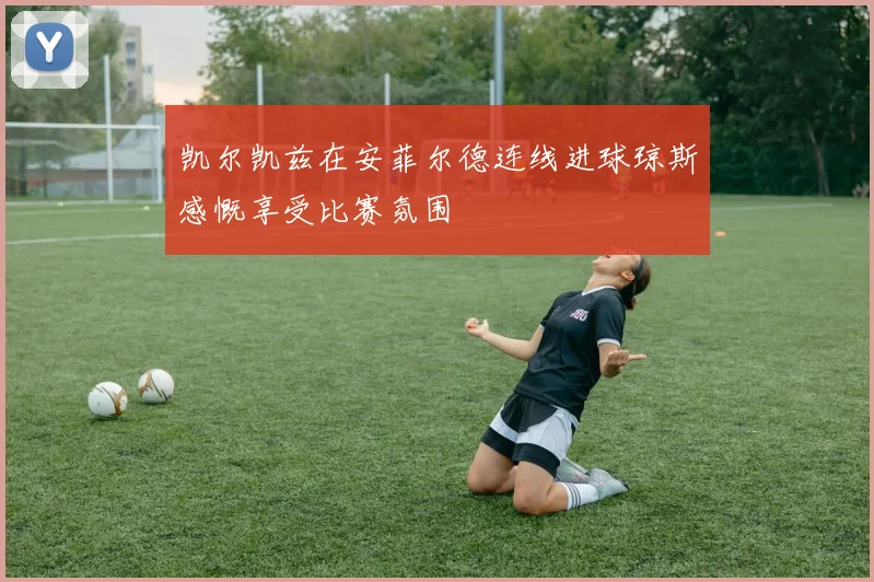 凯尔凯兹在安菲尔德连线进球琼斯感慨享受比赛氛围