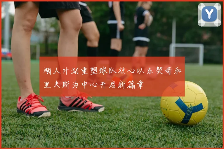 湖人计划重塑球队核心以东契奇和里夫斯为中心开启新篇章