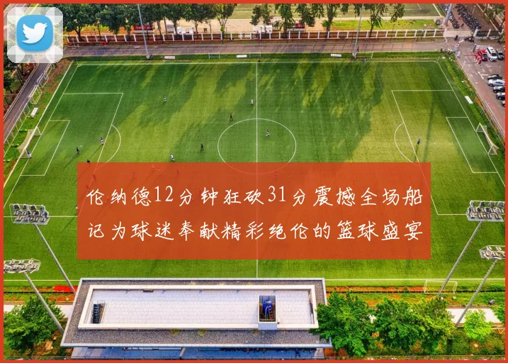 伦纳德12分钟狂砍31分震撼全场船记为球迷奉献精彩绝伦的篮球盛宴