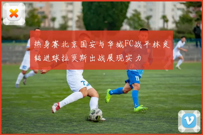 热身赛北京国安与华城FC战平林良铭进球拉莫斯出战展现实力