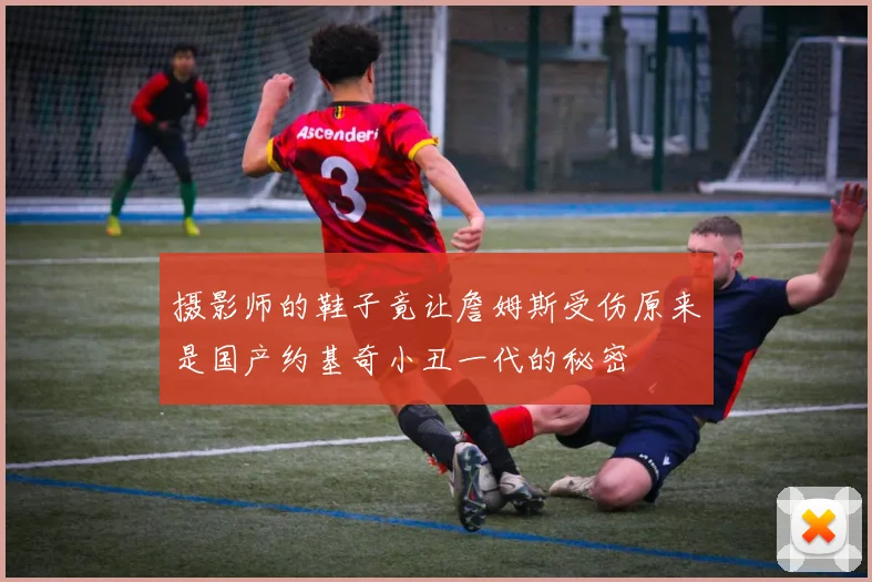摄影师的鞋子竟让詹姆斯受伤原来是国产约基奇小丑一代的秘密