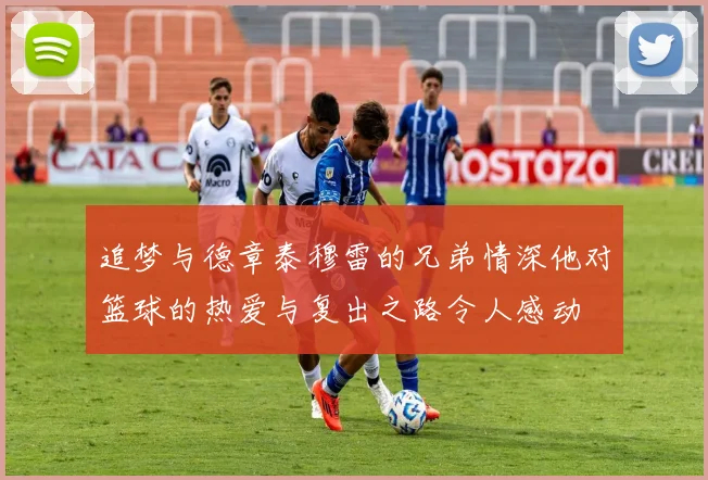 追梦与德章泰穆雷的兄弟情深他对篮球的热爱与复出之路令人感动