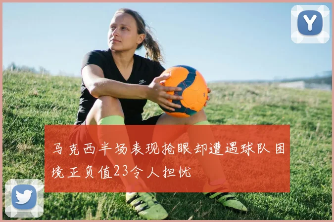 马克西半场表现抢眼却遭遇球队困境正负值23令人担忧