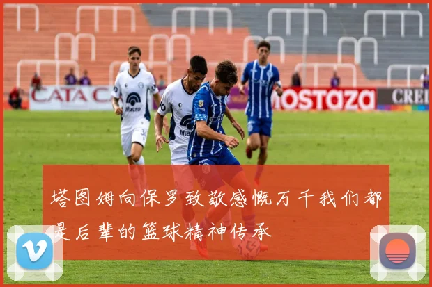 塔图姆向保罗致敬感慨万千我们都是后辈的篮球精神传承