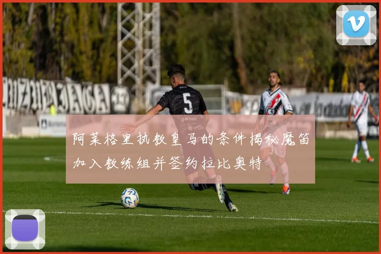 阿莱格里执教皇马的条件揭秘魔笛加入教练组并签约拉比奥特