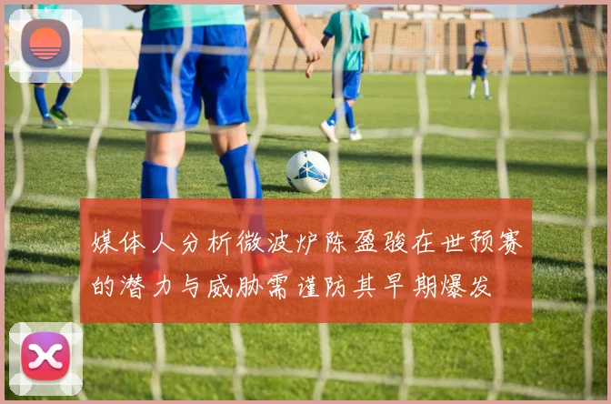 媒体人分析微波炉陈盈骏在世预赛的潜力与威胁需谨防其早期爆发