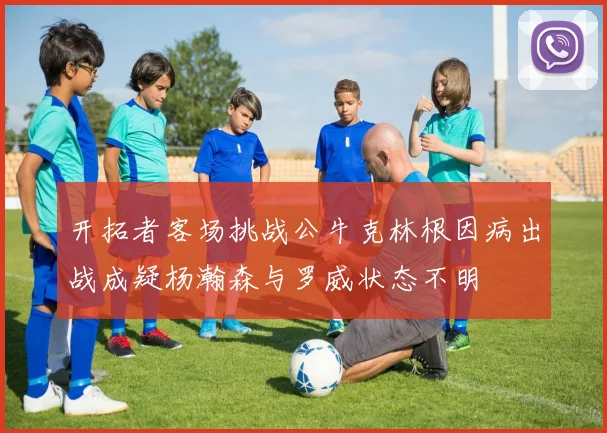 开拓者客场挑战公牛克林根因病出战成疑杨瀚森与罗威状态不明