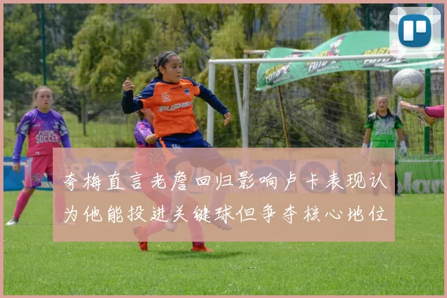 夸梅直言老詹回归影响卢卡表现认为他能投进关键球但争夺核心地位成阻碍