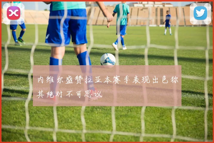 内维尔盛赞拉亚本赛季表现出色称其绝对不可思议