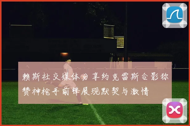 赖斯社交媒体分享约克雷斯合影称赞神枪手前锋展现默契与激情