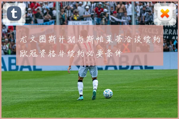 尤文图斯计划与斯帕莱蒂洽谈续约欧冠资格非续约必要条件