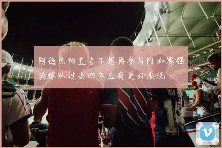 阿德巴约直言不想再参与附加赛强调球队过去四年应有更好表现