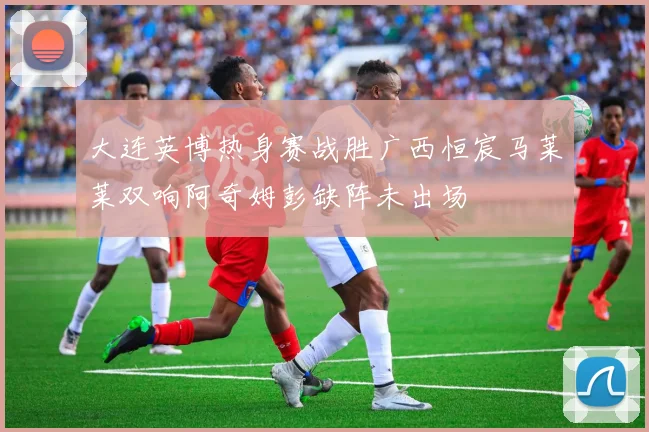 大连英博热身赛战胜广西恒宸马莱莱双响阿奇姆彭缺阵未出场